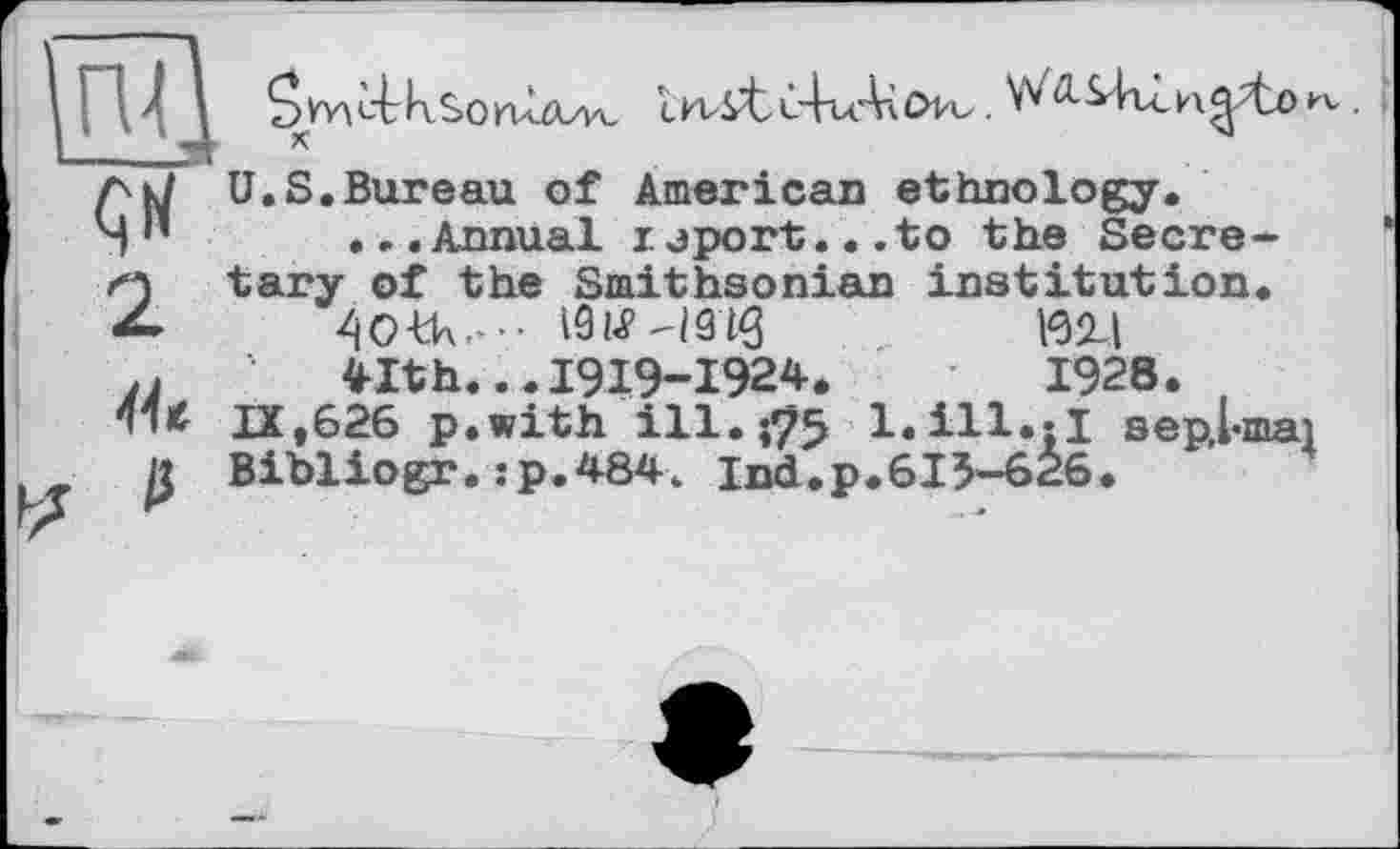 ﻿GУУ\ь4гк£оп1а/уь cn4^tC-kuAàOtu.	»
к	44
U.S.Bureau of American ethnology.
...Annual uport...to the Secre-
tary of the Smithsonian institution.
191«? -ІЗ IQ	ІЄ2Д
41th...I9I9-I924.	1928.
IX,626 p.with ill. 175 l.ill.jl sepLmai
Bibliogr.:p.484. Ind.p.615-626.